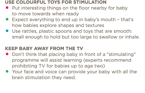 Use colourful toys for stimulation    Put interesting things on the floor nearby for baby to move towards when ready    