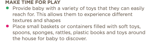 Make time for play    Provide baby with a variety of toys that they can easily reach for  This allows them to experie   
