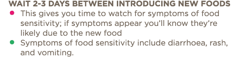 Wait 2-3 days between introducing new foods    This gives you time to watch for symptoms of food sensitivity; if symp   