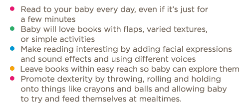    Read to your baby every day, even if it s just for a few minutes    Baby will love books with flaps, varied textur   