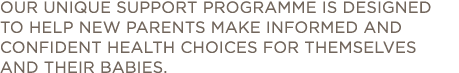 OUR UNIQUE SUPPORT PROGRAMME IS DESIGNED to help new parents make informed and confident health choices for themselve   